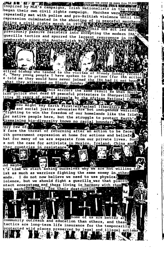 Lo g | S ¥ R N W 3 k¥ lbegan their own civil rights campaign. Marches werel  repeatedly met with police and pro-British violence torrs tHHE Eepression culminated in the shootis  ng ot 1u peacerol macchors) fuking & civil rishes masch in 191903 : BT ? i e  4CeEpting the modern IRA!N gest reaurgence in In)  TN R  stiged bishop uho tended to the victfms ol Dacte Buiid d. "Many young people T have spoken to in prison’ (for KA  Yeeeneiv  action Bty e oo i bt ! s b, INSWRY:Y 8l E IThis nicrors the SOAE Tesult &5 whem Seobing fcan-pelice shot desd 65 peaceful protesters in Sharerei113 PR e ML o Crgh SR i R 0 T pr o Tou might 3y Earch Flzet fEeaTactme” Tho FRS A and soctal )  tice advocates Are ROt indigencus werriory fighting to win the freedom of our homela  [p! native people here, but the struggle t,  emaining biodiveraity xnows no racia  nds"3ike the Iristg o pestags e Sy s ety JHS T Face cne enoene IS R iR M Ith Government sepression at nome for actions and belieco) gt hat fox many of uh ate scparate from oot brivace Lives. suc) ot tne case for Activista.fueetcor TEelunde chl nd  Eher countrica in resistance . 3 $u% Samich as wartiors fighting the aame enemy in-gther T T maenon betevy wa seed. to-use Prpyies  iolence, but we should fight a guerilla war that piaces ntact ecosystems and those living in harmony with thenlREfil  ! JSome of ‘uaare bette: at [Community outreach and education than others, and thesel] [tactics are long-term life insurance for the temporariis  0  